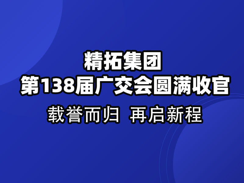载誉而归，链接全球 | 精拓集团第138届广交会圆满收官